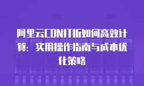 阿里云CDN打折如何高效计算：实用操作指南与成本优化策略