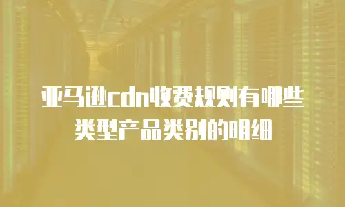 亚马逊cdn收费规则有哪些类型产品类别的明细
