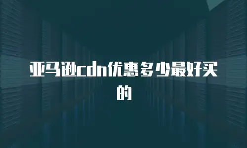 亚马逊cdn优惠多少最好买的