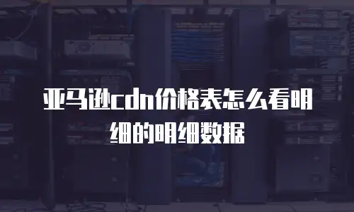 亚马逊cdn价格表怎么看明细的明细数据
