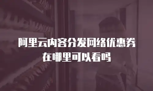 阿里云内容分发网络优惠券在哪里可以看吗