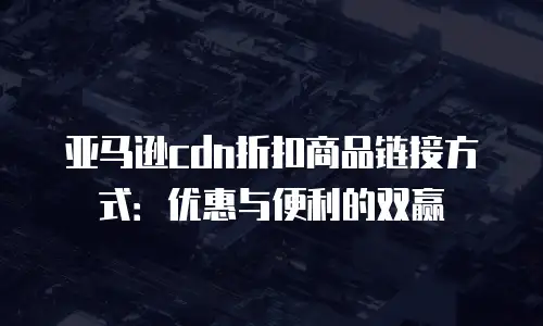 亚马逊cdn折扣商品链接方式：优惠与便利的双赢