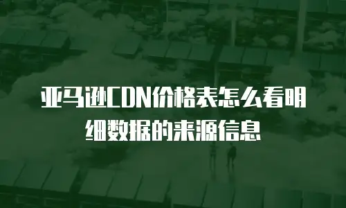 亚马逊CDN价格表怎么看明细数据的来源信息