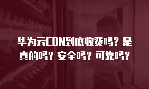 华为云CDN到底收费吗？是真的吗？安全吗？可靠吗？