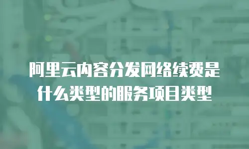 阿里云内容分发网络续费是什么类型的服务项目类型