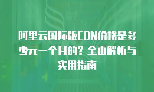 阿里云国际版CDN价格是多少元一个月的？全面解析与实用指南