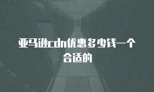 亚马逊cdn优惠多少钱一个合适的