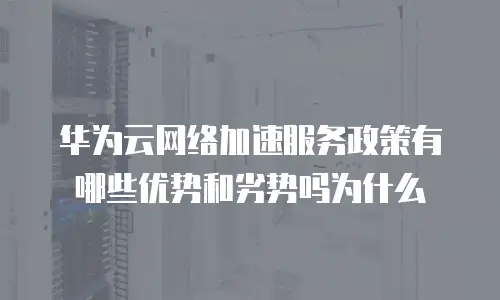 华为云网络加速服务政策有哪些优势和劣势吗为什么