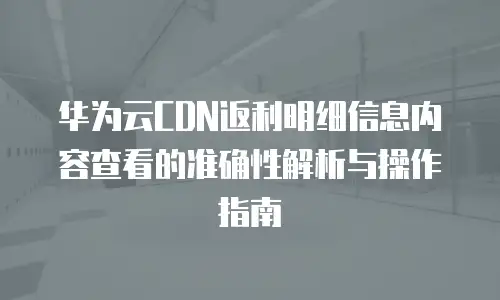 华为云CDN返利明细信息内容查看的准确性解析与操作指南
