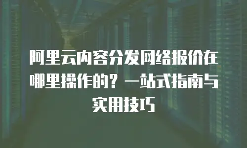阿里云内容分发网络报价在哪里操作的？一站式指南与实用技巧