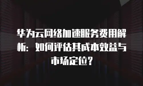 华为云网络加速服务费用解析：如何评估其成本效益与市场定位？