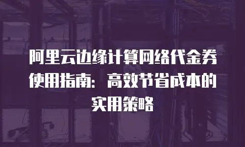 阿里云边缘计算网络代金券使用指南：高效节省成本的实用策略