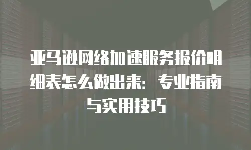 亚马逊网络加速服务报价明细表怎么做出来：专业指南与实用技巧