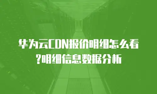 华为云CDN报价明细怎么看?明细信息数据分析
