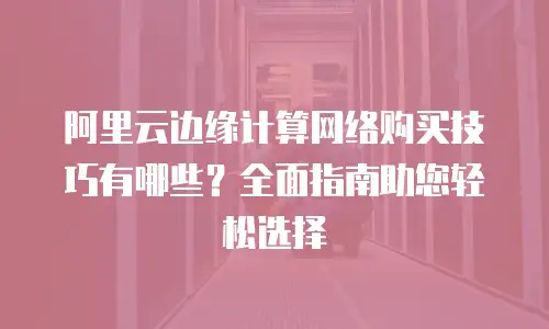 阿里云边缘计算网络购买技巧有哪些？全面指南助您轻松选择