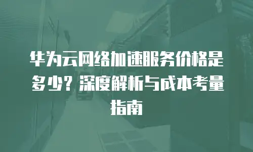 华为云网络加速服务价格是多少？深度解析与成本考量指南