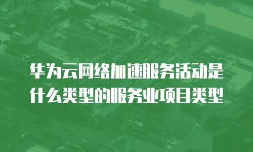 华为云网络加速服务活动是什么类型的服务业项目类型