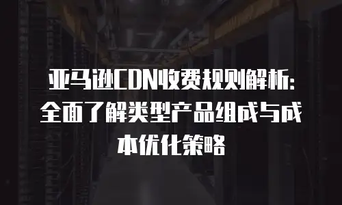 亚马逊CDN收费规则解析：全面了解类型产品组成与成本优化策略