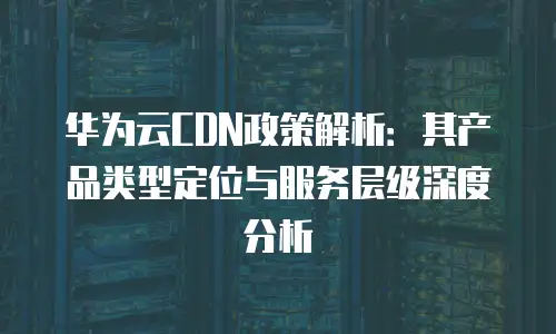华为云CDN政策解析：其产品类型定位与服务层级深度分析