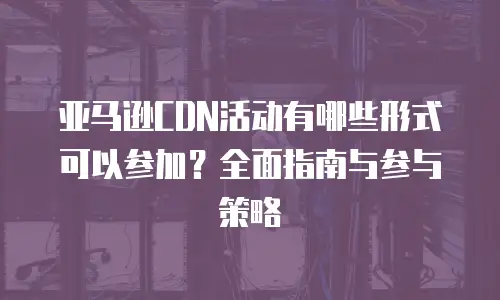 亚马逊CDN活动有哪些形式可以参加？全面指南与参与策略