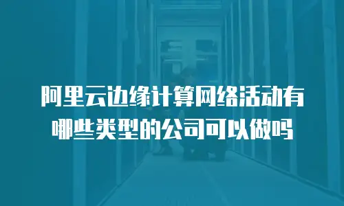 阿里云边缘计算网络活动有哪些类型的公司可以做吗