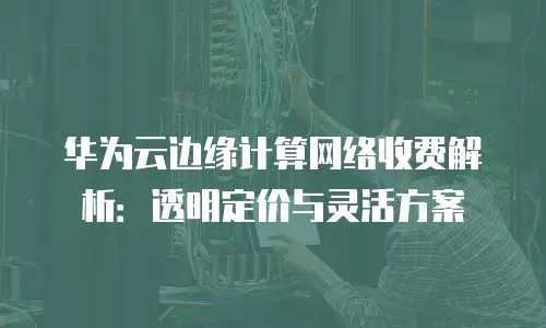 华为云边缘计算网络收费解析：透明定价与灵活方案