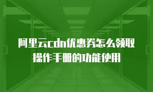 阿里云cdn优惠券怎么领取操作手册的功能使用