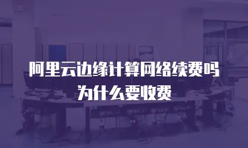 阿里云边缘计算网络续费吗为什么要收费