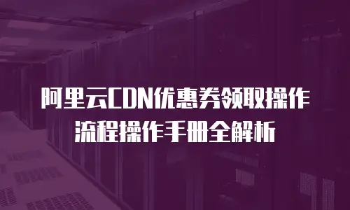 阿里云CDN优惠券领取操作流程操作手册全解析