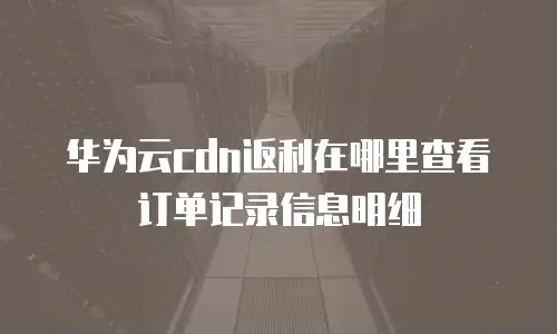 华为云cdn返利在哪里查看订单记录信息明细