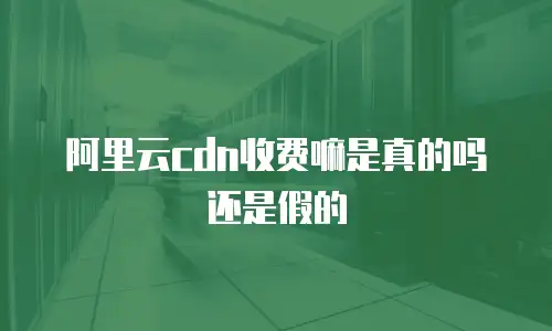 阿里云cdn收费嘛是真的吗还是假的