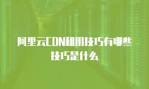 阿里云CDN租用技巧有哪些技巧是什么