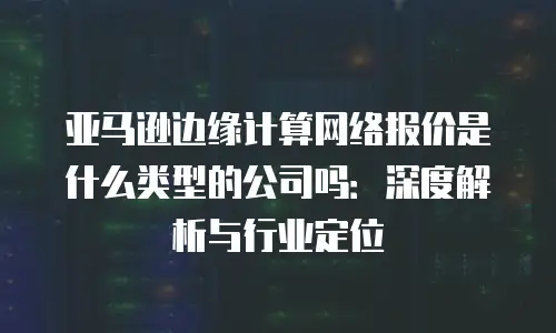 亚马逊边缘计算网络报价是什么类型的公司吗：深度解析与行业定位