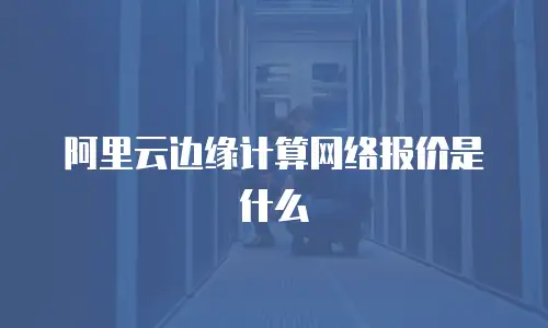 阿里云边缘计算网络报价是什么