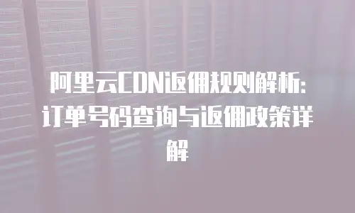 阿里云CDN返佣规则解析：订单号码查询与返佣政策详解