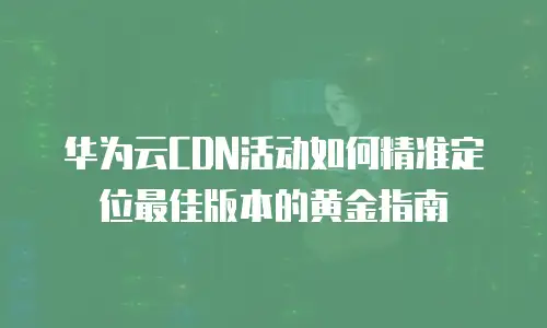 华为云CDN活动如何精准定位最佳版本的黄金指南 