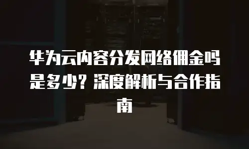 华为云内容分发网络佣金吗是多少？深度解析与合作指南