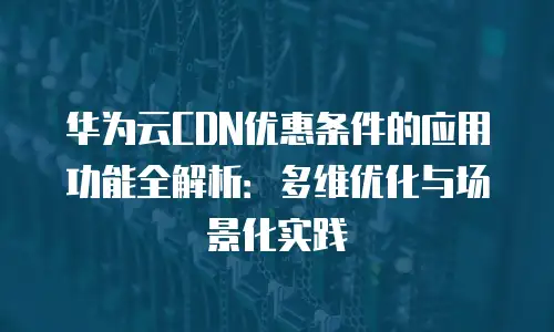 华为云CDN优惠条件的应用功能全解析：多维优化与场景化实践
