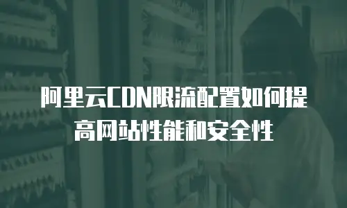阿里云CDN限流配置如何提高网站性能和安全性