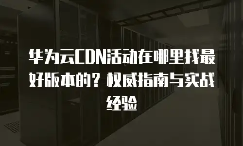 华为云CDN活动在哪里找最好版本的？权威指南与实战经验