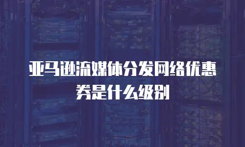 亚马逊流媒体分发网络优惠券是什么级别