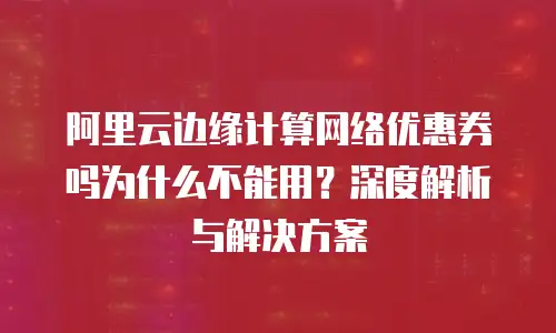 阿里云边缘计算网络优惠券吗为什么不能用？深度解析与解决方案