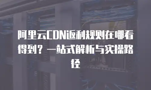 阿里云CDN返利规则在哪看得到？一站式解析与实操路径  