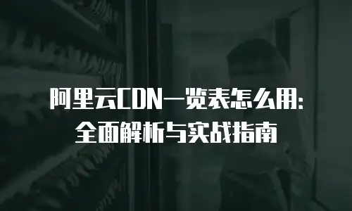 阿里云CDN一览表怎么用：全面解析与实战指南