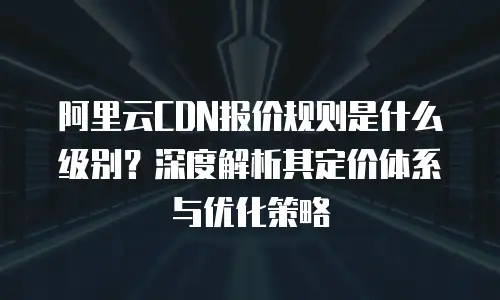 阿里云CDN报价规则是什么级别？深度解析其定价体系与优化策略