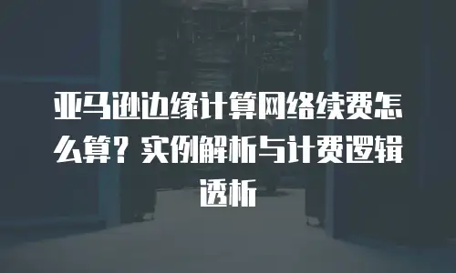 亚马逊边缘计算网络续费怎么算？实例解析与计费逻辑透析