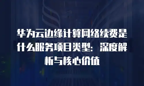 华为云边缘计算网络续费是什么服务项目类型：深度解析与核心价值