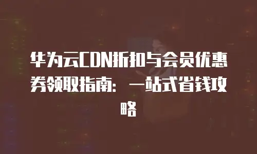 华为云CDN折扣与会员优惠券领取指南：一站式省钱攻略