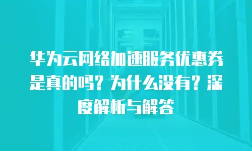 华为云网络加速服务优惠券是真的吗？为什么没有？深度解析与解答