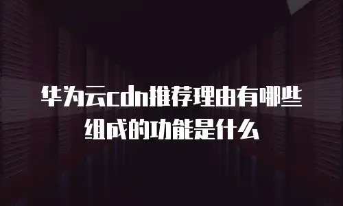 华为云cdn推荐理由有哪些组成的功能是什么